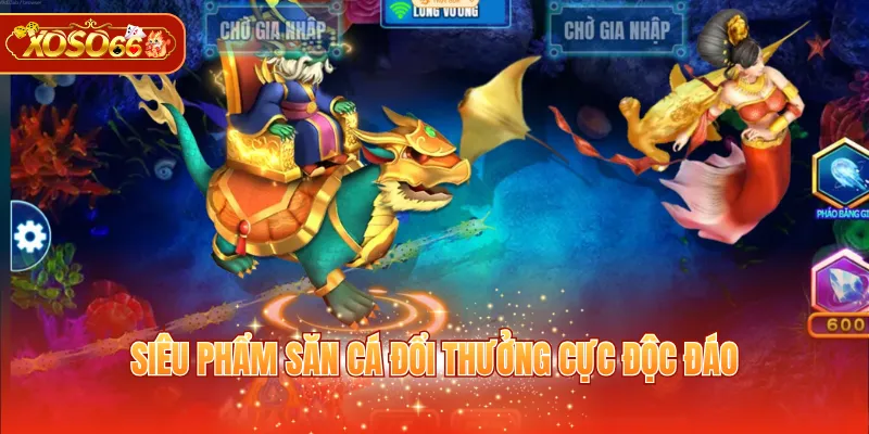 Siêu phẩm săn cá đổi thưởng cực độc đáo